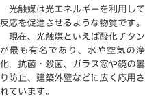 　光触媒は光エネルギーを利用して反応を促進させるような物質です。
　現在、光触媒といえば酸化チタンが最も有名であり、水や空気の浄化，抗菌・殺菌、ガラス窓や鏡の曇り防止、建築外壁などに広く応用されています。